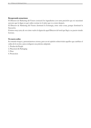 El Director de Marketing del futuro18
Recuperando sensaciones
El Director de Marketing del Futuro conocerá los ingredientes con tanta precisión que no necesitará
asesores que le digan en qué orden cocinar ni el sabor que va a tener después.
El Director de Marketing del Futuro dominará la Estrategia, entre otras cosas, porque dominará la
Ejecución.
Estamos muy cerca de ver cómo vuelve la figura de aquel Director de hotel que llegó a su puesto siendo
botones.
Un nuevo orden
Se tomarán riesgos y presenciaremos errores, pero en mi opinión sobrevivirán aquellos que cambien el
orden de la teoría y para configurar una práctica adaptada:
1. Product & People
2. Placement & Packaging
3. Price
4. Promotion
 