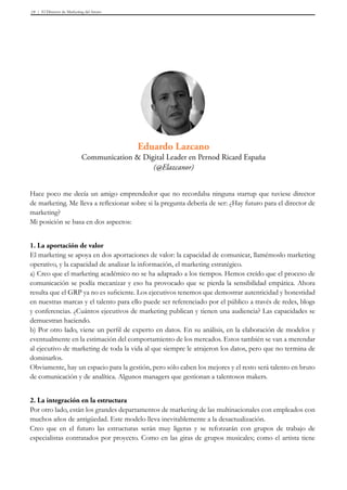 El Director de Marketing del futuro19
Hace poco me decía un amigo emprendedor que no recordaba ninguna startup que tuviese director
de marketing. Me lleva a reflexionar sobre si la pregunta debería de ser: ¿Hay futuro para el director de
marketing?
Mi posición se basa en dos aspectos:
1. La aportación de valor
El marketing se apoya en dos aportaciones de valor: la capacidad de comunicar, llamémoslo marketing
operativo, y la capacidad de analizar la información, el marketing estratégico.
a) Creo que el marketing académico no se ha adaptado a los tiempos. Hemos creído que el proceso de
comunicación se podía mecanizar y eso ha provocado que se pierda la sensibilidad empática. Ahora
resulta que el GRP ya no es suficiente. Los ejecutivos tenemos que demostrar autenticidad y honestidad
en nuestras marcas y el talento para ello puede ser referenciado por el público a través de redes, blogs
y conferencias. ¿Cuántos ejecutivos de marketing publican y tienen una audiencia? Las capacidades se
demuestran haciendo.
b) Por otro lado, viene un perfil de experto en datos. En su análisis, en la elaboración de modelos y
eventualmente en la estimación del comportamiento de los mercados. Estos también se van a merendar
al ejecutivo de marketing de toda la vida al que siempre le atrajeron los datos, pero que no termina de
dominarlos.
Obviamente, hay un espacio para la gestión, pero sólo caben los mejores y el resto será talento en bruto
de comunicación y de analítica. Algunos managers que gestionan a talentosos makers.
2. La integración en la estructura
Por otro lado, están los grandes departamentos de marketing de las multinacionales con empleados con
muchos años de antigüedad. Este modelo lleva inevitablemente a la desactualización.
Creo que en el futuro las estructuras serán muy ligeras y se reforzarán con grupos de trabajo de
especialistas contratados por proyecto. Como en las giras de grupos musicales; como el artista tiene
Eduardo Lazcano
Communication & Digital Leader en Pernod Ricard España
(@Elazcanor)
 