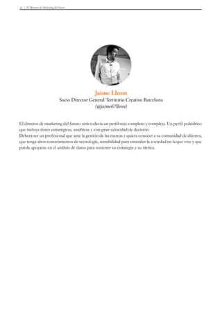 El Director de Marketing del futuro21
El director de marketing del futuro será todavía un perfil más completo y complejo. Un perfil poliédrico
que incluya dotes estratégicas, analíticas y con gran velocidad de decisión.
Deberá ser un profesional que ame la gestión de las marcas y quiera conocer a su comunidad de clientes,
que tenga altos conocimientos de tecnología, sensibilidad para entender la sociedad en la que vive y que
pueda apoyarse en el análisis de datos para sostener su estrategia y su táctica.
Jaime Lloret
Socio Director General Territorio Creativo Barcelona
(@jaime67lloret)
 
