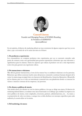 El Director de Marketing del futuro22
En mi opinión, el director de marketing deberá ser muy consciente de algunos aspectos que hoy ya son
clave y que a mi modo de ver lo serán aún más en el futuro:
1. De productos a experiencias:
Los consumidores no compran productos sino experiencias, por eso es necesario entender cada
punto de contacto como una oportunidad para generar experiencias coherentes que sean relevantes y
significativas para los clientes. Todos los aspectos que rodean al producto son tan o más importantes
como éste para generar una experiencia valiosa.
2. De transacciones a relaciones:
Más allá de generar transacciones, el reto de las marcas hoy es establecer relaciones con las personas.
Relaciones que deben comenzar mucho antes del proceso comercial y continuar bastante después de la
venta. La marca juega un papel clave en el proceso de Identificación, Atracción, Retención y Desarrollo
de los clientes, pero no es sólo un instrumento comercial sino una plataforma donde se conectan los
valores e intereses comunes de las empresas y las personas.
3. De clientes a públicos de interés:
Aún siendo claves, los clientes no son los únicos públicos a los que se dirige una marca. El director de
marketing debería liderar y coordinar otras áreas funcionales en el diálogo que establece la empresa con
otros públicos de interés, como empleados, inversores, partners, administraciones, etc… La marca y
su proposición de valor son únicas, y aunque ésta se deba declinar con mensajes específicos para cada
audiencia, la esencia debe ser la misma.
4. Del marketing a la marca:
Conrad Llorens
Founder and Managing Partner of SUMMA Branding
& President of AEBRAND
(@conradllorens)
 