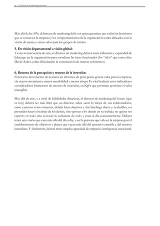 El Director de Marketing del futuro23
Más allá de las 4 Ps, el director de marketing debe ser quien garantice que todas las decisiones
que se toman en la empresa y los comportamientos de la organización están alineados con la
visión de marca y crean valor para los grupos de interés.
5. De visión departamental a visión global:
Como consecuencia de esto, el director de marketing deberá tener influencia y capacidad de
liderazgo en la organización para coordinar las áreas funcionales (los “silos” que como dice
David Aaker, están dificultando la construcción de marcas coherentes).
6. Retorno de la percepción y retorno de la inversión:
El retorno del esfuerzo de la marca en términos de percepción genera valor para la empresa,
vía mayor crecimiento, mayor rentabilidad y menor riesgo. Es vital traducir estos indicadores
en indicadores financieros de retorno de inversión, en Kpi’s que permitan gestionar el valor
intangible.
Más allá de esto, y a nivel de habilidades directivas, el director de marketing del futuro (que
es hoy) deberá ser más líder que un director, saber sacar lo mejor de sus colaboradores,
tanto externos como internos, definir bien objetivos y dar briefings claros y evaluables, no
pretender hacer el trabajo de los demás, sino apoyar a los demás en su trabajo, no querer ser
experto en todo sino conocer lo suficiente de todo y estar al día constantemente. Deberá
tener una visión que vaya más allá del día a día, y ser la persona que vela en la empresa por el
establecimiento de objetivos y planes que vayan más allá del ejercicio contable y del retorno
inmediato. Y finalmente, deberá tener amplia capacidad de empatía e inteligencia emocional.
 