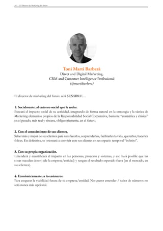 El Director de Marketing del futuro24
El director de marketing del futuro será SENSIBLE…
1. Socialmente, al entorno social que le rodea.
Buscará el impacto social de su actividad, integrando de forma natural en la estrategia y la táctica de
Marketing elementos propios de la Responsabilidad Social Corporativa, bastante “cosmética y clásica”
en el pasado, más real y sincera, obligatoriamente, en el futuro.
2. Con el conocimiento de sus clientes.
Saber más y mejor de sus clientes para satisfacerlos, sorprenderlos, facilitarles la vida, quererlos, hacerles
felices. En definitiva, se orientará a convivir con sus clientes en un espacio temporal “infinito”.
3. Con su propia organización.
Entenderá y cuantificará el impacto en las personas, procesos y sistemas, y eso hará posible que las
cosas sucedan dentro (de la empresa/entidad) y tengan el resultado esperado fuera (en el mercado, en
sus clientes).
4. Económicamente, a los números.
Para asegurar la viabilidad futura de su empresa/entidad. No querer entender / saber de números no
será nunca más opcional.
Toni Martí Barberà
Direct and Digital Marketing,
CRM and Customer Intelligence Professional
(@martibarbera)
 
