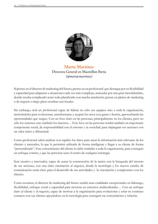 El Director de Marketing del futuro25
Si pienso en el director de marketing del futuro, pienso en un profesional que destaque por su flexibilidad
y capacidad para adaptarse a situaciones cada vez más complejas, marcadas por una gran incertidumbre,
donde resulta complicado tener todo planificado con mucha antelación; pensar en planes de marketing
o de negocio a largo plazo resultan casi irreales.
Sin embargo, será un profesional capaz de liderar no sólo sus equipos sino a toda la organización,
motivándoles para evolucionar, transformarse y aceptar los retos con ganas e ilusión, aprovechando las
oportunidades que surgen. Con un foco claro en las personas, principalmente en los clientes, pero no
sólo los externos sino también los internos… Este foco en las personas tendrá también un importante
componente social, de responsabilidad con el entorno y la sociedad, para impregnar sus acciones con
un valor único y diferencial.
Como profesional sabrá analizar con rapidez los datos para sacar la información más relevante de los
clientes y mercados, lo que le permitirá utilizarla de forma inteligente y llegar a su cliente de forma
“personalizada”. Este conocimiento del cliente lo debe trasladar a toda la organización, para conseguir
un enfoque común, y que las personas sean el centro de cualquier estrategia.
Será creativo e innovador, capaz de aunar la construcción de la marca con la búsqueda del retorno
de sus acciones, con una clara orientación al negocio, donde la tecnología y los nuevos canales de
comunicación serán clave para el desarrollo de sus actividades y la vinculación y compromiso con los
clientes.
Como resumen, el director de marketing del futuro tendrá unas cualidades excepcionales en liderazgo,
flexibilidad, enfoque social y capacidad para moverse en entornos multiculturales… Con un enfoque
claro al cliente y al negocio, capaz de motivar a la organización para evolucionar y estar en continuo
contacto con sus clientes apoyándose en la tecnología para conseguir ese conocimiento y relación.
Marta Martínez
Directora General en Macmillan Iberia
(@martacmartinez)
 