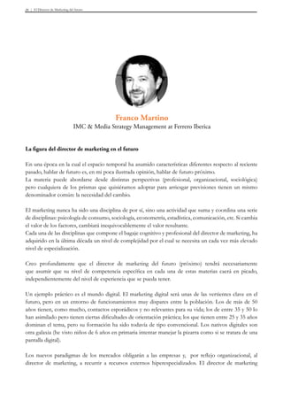 El Director de Marketing del futuro26
La figura del director de marketing en el futuro
En una época en la cual el espacio temporal ha asumido características diferentes respecto al reciente
pasado, hablar de futuro es, en mi poca ilustrada opinión, hablar de futuro próximo.
La materia puede abordarse desde distintas perspectivas (profesional, organizacional, sociológica)
pero cualquiera de los prismas que quisiéramos adoptar para arriesgar previsiones tienen un mismo
denominador común: la necesidad del cambio.
El marketing nunca ha sido una disciplina de por sí, sino una actividad que suma y coordina una serie
de disciplinas: psicología de consumo, sociología, econometría, estadística, comunicación, etc. Si cambia
el valor de los factores, cambiará inequivocablemente el valor resultante.
Cada una de las disciplinas que compone el bagaje cognitivo y profesional del director de marketing, ha
adquirido en la última década un nivel de complejidad por el cual se necesita un cada vez más elevado
nivel de especialización.
Creo profundamente que el director de marketing del futuro (próximo) tendrá necesariamente
que asumir que su nivel de competencia específica en cada una de estas materias caerá en picado,
independientemente del nivel de experiencia que se pueda tener.
Un ejemplo práctico es el mundo digital. El marketing digital será unas de las vertientes clave en el
futuro, pero en un entorno de funcionamientos muy dispares entre la población. Los de más de 50
años tienen, como mucho, contactos esporádicos y no relevantes para su vida; los de entre 35 y 50 lo
han asimilado pero tienen ciertas dificultades de orientación práctica; los que tienen entre 25 y 35 años
dominan el tema, pero su formación ha sido todavía de tipo convencional. Los nativos digitales son
otra galaxia (he visto niños de 6 años en primaria intentar manejar la pizarra como si se tratara de una
pantalla digital).
Los nuevos paradigmas de los mercados obligarán a las empresas y, por reflejo organizacional, al
director de marketing, a recurrir a recursos externos hiperespecializados. El director de marketing
Franco Martino
IMC & Media Strategy Management at Ferrero Iberica
 