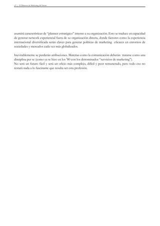 El Director de Marketing del futuro27
asumirá características de “planner estratégico” interno a su organización. Esto se traduce en capacidad
de generar network experiencial fuera de su organización directa, donde factores como la experiencia
internacional diversificada serán claves para generar políticas de marketing eficaces en entornos de
sociedades y mercados cada vez más globalizados.
Inevitablemente se perderán atribuciones. Materias como la comunicación deberán tratarse como una
disciplina per se (como ya se hizo en los ’80 con los denominados “servicios de marketing”).
No será un futuro fácil y será un oficio más complejo, difícil y peor remunerado, pero todo eso no
restará nada a lo fascinante que resulta ser esta profesión.
 