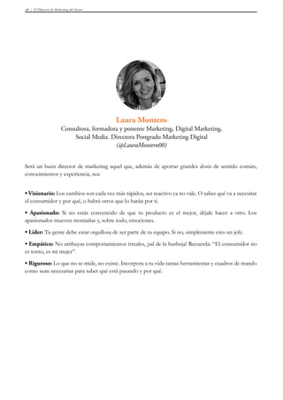 El Director de Marketing del futuro28
Laura Montero
Consultora, formadora y ponente Marketing, Digital Marketing,
Social Media. Directora Postgrado Marketing Digital
(@LauraMontero00)
Será un buen director de marketing aquel que, además de aportar grandes dosis de sentido común,
conocimientos y experiencia, sea:
• Visionario: Los cambios son cada vez más rápidos, ser reactivo ya no vale. O sabes qué va a necesitar
el consumidor y por qué, o habrá otros que lo harán por ti.
• Apasionado: Si no estás convencido de que tu producto es el mejor, déjale hacer a otro. Los
apasionados mueven montañas y, sobre todo, emociones.
• Líder: Tu gente debe estar orgullosa de ser parte de tu equipo. Si no, simplemente eres un jefe.
• Empático: No atribuyas comportamientos irreales, ¡sal de la burbuja! Recuerda: “El consumidor no
es tonto, es mi mujer” 
• Riguroso: Lo que no se mide, no existe. Incorpora a tu vida tantas herramientas y cuadros de mando
como sean necesarias para saber qué está pasando y por qué.
 