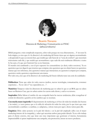 El Director de Marketing del futuro29
Difícil pregunta y más complicada respuesta, sobre todo porque me toca directamente.... Y sin tener Ia
bola mágica, yo creo que el o la director/a de marketing del futuro tiene que ser alguien acostumbrado
a desaprender lo que ya conocía bien, que tendrá que salir fuera de su “zona de confort”, que necesitará
reinventarse cada día, y que tendrá que acostumbrase a que cada día será totalmente diferente a como
lo fue ayer, y lo que ayer funcionó hoy ya no funciona.
El mundo está cambiando y con él por supuesto los consumidores (es decir, todos nosotros). Ya no
queremos que nos digan lo que tenemos que comprar, sino queremos que nos dejen hacer; no queremos
marcas que nos informen, sino queremos marcas que interactúen; no queremos comprar por comprar,
queremos sentir, queremos experimentar una marca.
Por todo esto, creo que el/la director/a de marketing del futuro debería tener una serie de cualidades:
Polifacético: Tiene que saber de todo; nuevos medios, nuevas tecnologías, comunicación, costumer
experience… Ya no vale el “soy especialista en…”.
Numérico: Tampoco valen los directores de marketing que no saben lo que es un ROI, que no saben
hacer un Business Case, que no saben cuánto les cuesta cada cliente y cuál es su retorno.
Inspirador: Debe liderar el cambio de una compañía hacia las nuevas tendencias, debe evangelizar al
comité de dirección y guiarlos en los cambios que se avecinan.
Con mucha mano izquierda: El departamento de marketing es el foco de todas las miradas (las buenas
y las malas) y a veces parece que es la tabla de salvación de todas las crisis, por lo que tiene que estar
acostumbrado a cambiar y a cambiar, y a adaptarse, y ahora viene por aquí y ahora vamos para allá.
Empático: Debe saber ponerse en la piel del cliente y en la piel del empleado (ellos son el mejor
marketing interno de la compañía), y saber qué necesitan ambos para poder dárselo. Ya no sólo trabaja
para el cliente externo, sino que tiene uno muy importante que gestionar: el interno, herramienta
imprescindible si quiere implementar una campaña, una promoción, lanzar un nuevo producto.
Beatriz Navarro
Directora de Marketing y Comunicación en FNAC
(@bnavarrobeatriz)
 