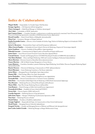 El Director de Marketing del futuro3
Miquel Abello — Emprendedor, Co-Founder Impact Hub Barcelona
Enrique Aguilera — CEO Quarizmi AdTech (@eaguilera)
Charo Amengual — Global Brand Manager en Telefónica (@camengual)
Alex Cabré — Cofundador en WINC (@alexcabre)
José Cantero Gómez — Consultor, formador y conferenciante en marketing experiencial y emocional. Socio Director de Arteting y
Director de Marketing experiencial y contenidos en M2M Innovation Factory (@josecantero)
Ricard Castellet — Head of Social Media en BeRepublic (@ricardcastellet)
Elena Cusi — Ecommerce Manager en Desigual (@elecusi)
Emilio Fernández Lastra — Director y Socio Fundador de Emilius Fogg. Profesor de Marketing Digital en la Fundación UNED
(@iloveviajar)
Javier G. Recuenco — Personotechnics Expert and Serial Enterpreneur (@Recuenco)
Albert García Pujadas — Cofundador de Foxize School y Director de Marketing y Empresa de Tecnocampus (@qtorb)
Javier Guadiana — Director y Fundador de ReasonWhy.es (@javierguadiana)
Eduardo Lazcano — Communication & Digital Leader en Pernod Ricard España (@Elazcanor)
Jaime Lloret — Socio Director General Territorio Creativo Barcelona (@jaime67lloret)
Conrad Llorens —Founder and Managing Partner of SUMMA Branding & President of AEBRAND (@conradllorens)
Toni Martí Barberà — Direct and Digital Marketing, CRM and Customer Intelligence Professional (@martibarbera)
Marta Martínez - Directora General en Macmillan Iberia (@martacmartinez)
Franco Martino — IMC & Media Strategy Management at Ferrero Iberica
Laura Montero — Consultora, formadora y ponente Marketing, Digital Marketing, Social Media. Directora Postgrado Marketing Digital
(@LauraMontero00)
Beatriz Navarro — Directora de Marketing y Comunicación en FNAC (@bnavarrobeatriz)
Doris Obermair — Senior Marketing Consultant at The Hunter (@dorisbcn)
Javier Oliete — Managing Director Neo@Ogilvy Spain (@javieroliete)
Ramon Ollé — Chief Strategy Officer Grey Spain (@ramonolle)
Javier Piedrahita — Editor y Fundador de MarketingDirecto.com (@jpiedrahita)
Fernando Polo — Director General Ejecutivo en Territorio Creativo (@abladias)
Lluis Pons — Vice President Global Digital Sales & Marketing en Meliá Hotels International (@lponsarg)
Paco Recuero — Marketing Director en Pernod Ricard España (@PacoRecuero)
Mauro Ribó— Pepsi West Europe Marketing Director (@MauroRibo)
Gem Romero — Head of Strategy en Hello-Lola Lowe&Partners (@gemromero)
Fernando de la Rosa — Fundador de Foxize School (@TITONET)
Ferran Sala — Director España y EMEA (@Ferran73)
Lourdes Sopranis — Marketing Director at Puig (@Lsopranis)
Julio Sainz Tejero — Manager of Marketing Transformation Operations at IBM
Neus Sanz — Marketing Director at Henkel
Daniel Solana — President at DoubleYou (@danisolana)
Georgia Taglietti — Responsable del Depto. de Comunicación en Sónar Festival (@Geonaima)
David Tomás — Managing Director Cyberclick (@davidtomas)
Ezequiel Triviño — Founder and Managing Director at Wikreate and Wikreate Labs (@ezequieltrivino)
José Carlos Andrés Ucendo — Marketing Manager en Borges Mediterranean Group
Índice de Colaboradores
 