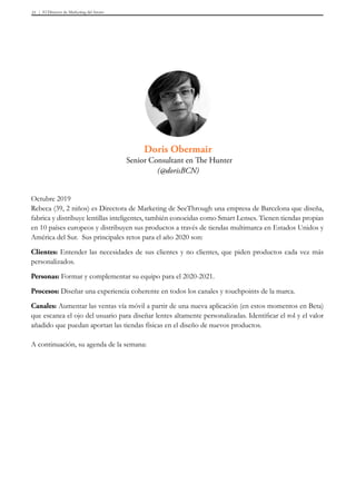 El Director de Marketing del futuro31
Octubre 2019
Rebeca (39, 2 niños) es Directora de Marketing de SeeThrough una empresa de Barcelona que diseña,
fabrica y distribuye lentillas inteligentes, también conocidas como Smart Lenses. Tienen tiendas propias
en 10 países europeos y distribuyen sus productos a través de tiendas multimarca en Estados Unidos y
América del Sur. Sus principales retos para el año 2020 son:
Clientes: Entender las necesidades de sus clientes y no clientes, que piden productos cada vez más
personalizados.
Personas: Formar y complementar su equipo para el 2020-2021.
Procesos: Diseñar una experiencia coherente en todos los canales y touchpoints de la marca.
Canales: Aumentar las ventas vía móvil a partir de una nueva aplicación (en estos momentos en Beta)
que escanea el ojo del usuario para diseñar lentes altamente personalizadas. Identificar el rol y el valor
añadido que puedan aportan las tiendas físicas en el diseño de nuevos productos.
A continuación, su agenda de la semana:
Doris Obermair
Senior Consultant en The Hunter
(@dorisBCN)
 