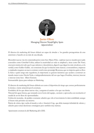 El Director de Marketing del futuro33
Javier Oliete
Managing Director Neo@Ogilvy Spain
(@javieroliete)
El director de marketing del futuro deberá ser capaz de simular a  los grandes protagonistas de eras
anteriores y hacerlo en no más de una década.
 
Descubrir nuevas vías de comercialización como hizo Marco Polo;  explorar nuevos mundos por nadie
conocidos como Cristóbal Colón; utilizar la creatividad en toda su amplitud y áreas como Da Vinci;
creer por encima de todo que lo que sabemos y descubrimos, digan lo que digan los más ortodoxos, es la
verdad, como Galileo Galilei;  ser consciente de que la relación entre marcas y consumidores, empresas
y empleados requiere un nuevo contrato social como promulgó Rousseau; que no importa quién se lleve
la fama o quién tenga más seguidores, lo importante es generar iniciativas que ayuden a construir un
mundo mejor como Nicola Tesla; o independientemente del uso que haga el hombre, innovar, innovar
e innovar como hizo  Albert Einstein.
Irrenunciable época para trabajar en Marketing
El director de marketing del futuro debería ser como el deportista de riesgo que conoce perfectamente
la técnica y siente atracción por la aventura.
Escalador, de los que abren nuevas vías, y aseguran el camino a los que van detrás.
Timonel de aguas bravas, que remando con el resto del equipo,  acomete y aprovecha con resolución el
caudal de un río lleno de oportunidades.
Ciclista de montaña,  de pedaleo constante sabedor que sólo el movimiento le dará estabilidad, aunque
el futuro más próximo sea incierto.
Patrón de velero, tipo vuelta al mundo a vela o America’s Cup,  que debe manejar infinidad de valores y
cálculos para tomar decisiones estratégicas pero también muy tácticas.
 
Apasionante aventura la del Marketing del s.XXI.
 