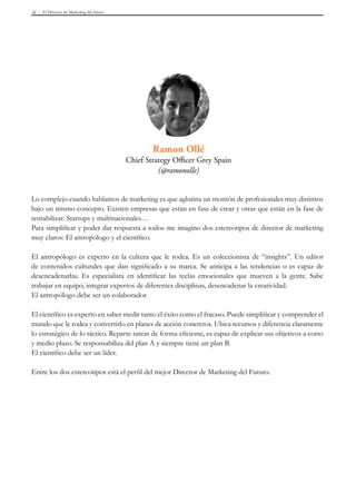 El Director de Marketing del futuro34
Lo complejo cuando hablamos de marketing es que aglutina un montón de profesionales muy distintos
bajo un mismo concepto. Existen empresas que están en fase de crear y otras que están en la fase de
rentabilizar. Startups y multinacionales…
Para simplificar y poder dar respuesta a todos me imagino dos estereotipos de director de marketing
muy claros: El antropólogo y el científico.
El antropólogo es experto en la cultura que le rodea. Es un coleccionista de “insights”. Un editor
de contenidos culturales que dan significado a su marca. Se anticipa a las tendencias o es capaz de
desencadenarlas. Es especialista en identificar las teclas emocionales que mueven a la gente. Sabe
trabajar en equipo, integrar expertos de diferentes disciplinas, desencadenar la creatividad.
El antropólogo debe ser un colaborador.
El científico es experto en saber medir tanto el éxito como el fracaso. Puede simplificar y comprender el
mundo que le rodea y convertirlo en planes de acción concretos. Ubica recursos y diferencia claramente
lo estratégico de lo táctico. Reparte tareas de forma eficiente, es capaz de explicar sus objetivos a corto
y medio plazo. Se responsabiliza del plan A y siempre tiene un plan B.
El científico debe ser un líder.
Entre los dos estereotipos está el perfil del mejor Director de Marketing del Futuro.
Ramon Ollé
Chief Strategy Officer Grey Spain
(@ramonolle)
 