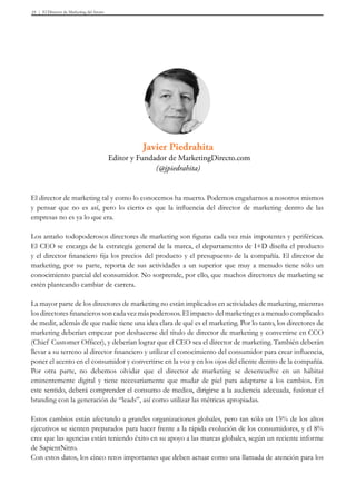 El Director de Marketing del futuro35
El director de marketing tal y como lo conocemos ha muerto. Podemos engañarnos a nosotros mismos
y pensar que no es así, pero lo cierto es que la influencia del director de marketing dentro de las
empresas no es ya lo que era.
Los antaño todopoderosos directores de marketing son figuras cada vez más impotentes y periféricas.
El CEO se encarga de la estrategia general de la marca, el departamento de I+D diseña el producto
y el director financiero fija los precios del producto y el presupuesto de la compañía. El director de
marketing, por su parte, reporta de sus actividades a un superior que muy a menudo tiene sólo un
conocimiento parcial del consumidor. No sorprende, por ello, que muchos directores de marketing se
estén planteando cambiar de carrera.
La mayor parte de los directores de marketing no están implicados en actividades de marketing, mientras
losdirectoresfinancierossoncadavezmáspoderosos.Elimpacto delmarketingesamenudocomplicado
de medir, además de que nadie tiene una idea clara de qué es el marketing. Por lo tanto, los directores de
marketing deberían empezar por deshacerse del título de director de marketing y convertirse en CCO
(Chief Customer Officer), y deberían lograr que el CEO sea el director de marketing. También deberán
llevar a su terreno al director financiero y utilizar el conocimiento del consumidor para crear influencia,
poner el acento en el consumidor y convertirse en la voz y en los ojos del cliente dentro de la compañía.
Por otra parte, no debemos olvidar que el director de marketing se desenvuelve en un hábitat
eminentemente digital y tiene necesariamente que mudar de piel para adaptarse a los cambios. En
este sentido, deberá comprender el consumo de medios, dirigirse a la audiencia adecuada, fusionar el
branding con la generación de “leads”, así como utilizar las métricas apropiadas.
Estos cambios están afectando a grandes organizaciones globales, pero tan sólo un 15% de los altos
ejecutivos se sienten preparados para hacer frente a la rápida evolución de los consumidores, y el 8%
cree que las agencias están teniendo éxito en su apoyo a las marcas globales, según un reciente informe
de SapientNitro.
Con estos datos, los cinco retos importantes que deben actuar como una llamada de atención para los
Javier Piedrahita
Editor y Fundador de MarketingDirecto.com
(@jpiedrahita)
 
