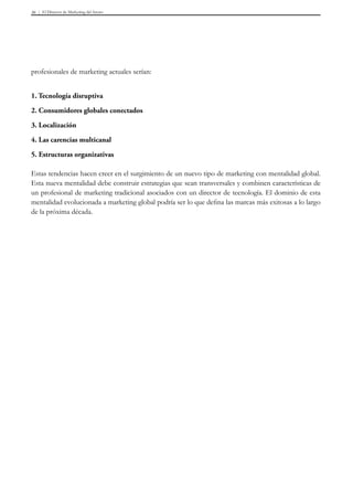 El Director de Marketing del futuro36
profesionales de marketing actuales serían:
1. Tecnología disruptiva
2. Consumidores globales conectados
3. Localización
4. Las carencias multicanal
5. Estructuras organizativas
Estas tendencias hacen creer en el surgimiento de un nuevo tipo de marketing con mentalidad global.
Esta nueva mentalidad debe construir estrategias que sean transversales y combinen características de
un profesional de marketing tradicional asociados con un director de tecnología. El dominio de esta
mentalidad evolucionada a marketing global podría ser lo que defina las marcas más exitosas a lo largo
de la próxima década.
 