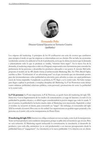 El Director de Marketing del futuro37
Los orígenes del marketing: A principios de los 60 confluyeron una serie de eventos que cambiaron
para siempre el modo en que las empresas se relacionaban con sus clientes. Por un lado, las economías
occidentales asistían a la salida de la Era de la producción, en la que la oferta era menor que la demanda
y prácticamente todo lo que se producía se vendía, “mientras fuera negro”. En la nueva Era de la
demanda, el marketing empezaba a calar en el lenguaje empresarial como herramienta para entender las
preferencias de las personas y desarrollar los productos adecuados a sus gustos. E. Jerome McCarthy
proponía el modelo de las 4Ps dando forma al archiconocido Marketing Mix. En 1964, David Ogilvy
escribía su libro “Confessions of an advertising man” en el que reconocía que era demasiado pronto
para dar recomendaciones sobre publicidad en televisión, pero advertía ya cómo ese canal publicitario
crecía de forma imparable. Cumpliendo su profecía, la TV llegó y se lo comió todo. No hubo tiempo
para llegar a aplicar la profunda y compleja disciplina del Marketing. La P de Promotion tenía debajo
cuatro subáreas: publicidad, relaciones públicas, venta personal y promociones de venta. La publicidad
se lo comió todo.
La P de personas: La P más importante, la P de Personas, se quedó fuera del marketing del siglo XX.
Hasta hoy. Con la fragmentación de los medios de comunicación y el auge de Internet y la web 2.0, la
publicidad ha perdido eficacia y es difícil seguir considerándola la poción mágica que todo lo vende. Y
por el camino, la publicidad le ha hecho mucho daño al Marketing (con mayúscula), llegándole a robar
el nombre. Le secuestró al cliente, para convertirlo en “target”. Sin embargo, el consumidor del siglo
XXI ha tomado el control. Pero esta vez de verdad. Las organizaciones no podrán seguir poniendo a las
personas en el centro sólo en las transparencias de Power Point.
El marketing del siglo XXI: Internet nos obliga a trabajar con nuevas reglas, como la de la transparencia.
Tener un buen producto será condición sinequanon, porque se pilla antes al mentiroso que al cojo. Pero
no será suficiente. El Marketing seguirá incluyendo la comunicación, la vinculación, el desarrollo de
producto y por todo ello, asistiremos (ya se está produciendo) a un trasvase presupuestario desde la
publicidad hacia el “engagement”. La vinculación es la nueva publicidad. Y la relación con un cliente
Fernando Polo
Director General Ejecutivo en Territorio Creativo
(@abladias)
 