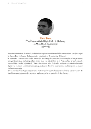 El Director de Marketing del futuro39
Nos encontramos en un mundo cada vez más digital que nos ofrece infinidad de nuevas vías para llegar
al cliente. Este hecho, sin duda, marcará a los directivos de marketing del futuro.
Si bien el rol y las funciones de los líderes del marketing no cambiarán drásticamente en los próximos
años, el director de marketing deberá poner cada vez más énfasis en lo “racional”, a la vez buscando
un equilibrio con lo “emocional”. Todo ello, sumado a las facilidades analíticas que ofrece el mundo
digital y al contexto económico actual, requerirá de un directivo cada vez más analítico y con un mayor
enfoque financiero.
En un entorno tecnológico en constante evolución se requerirá de directivos flexibles y conocedores de
las últimas soluciones que les permitan adelantarse a las necesidades de los clientes.
Lluis Pons
Vice President Global Digital Sales & Marketing
en Meliá Hotels International
(@lponsarg)
 