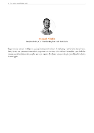 El Director de Marketing del futuro4
Seguramente será un perfil joven que aportará experiencia en el marketing y en la venta de servicios.
Los jóvenes son los que mejor se están adaptando a la creciente velocidad de los cambios y, sin duda, las
marcas que triunfarán serán aquellas que sean capaces de ofrecer una experiencia más allá del producto;
como Apple.
Miquel Abello
Emprendedor, Co-Founder Impact Hub Barcelona
 
