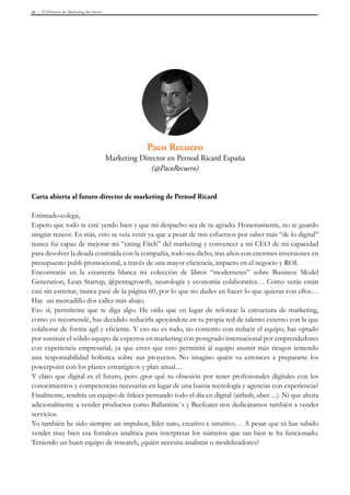 El Director de Marketing del futuro40
Carta abierta al futuro director de marketing de Pernod Ricard
Estimado colega,
Espero que todo te esté yendo bien y que mi despacho sea de tu agrado. Honestamente, no te guardo
ningún rencor. Es más, esto se veía venir ya que a pesar de mis esfuerzos por saber más “de lo digital”
nunca fui capaz de mejorar mi “rating Fitch” del marketing y convencer a mi CEO de mi capacidad
para devolver la deuda contraída con la compañía, todo sea dicho, tras años con enormes inversiones en
presupuesto publi-promocional, a través de una mayor eficiencia, impacto en el negocio y ROI.
Encontrarás en la estantería blanca mi colección de libros “modernetes” sobre Business Model
Generation, Lean Startup, @pentagrowth, neurología y economía colaborativa… Como verás están
casi sin estrenar, nunca pasé de la página 60, por lo que no dudes en hacer lo que quieras con ellos…
Hay un mercadillo dos calles más abajo.
Eso sí, permíteme que te diga algo. He oído que en lugar de reforzar la estructura de marketing,
como yo recomendé, has decidido reducirla apoyándote en tu propia red de talento externo con la que
colaborar de forma ágil y eficiente. Y eso no es todo, no contento con reducir el equipo, has optado
por sustituir el sólido equipo de expertos en marketing con postgrado internacional por emprendedores
con experiencia empresarial, ya que crees que esto permitirá al equipo asumir más riesgos teniendo
una responsabilidad holística sobre sus proyectos. No imagino quién va entonces a prepararte los
powerpoint con los planes estratégicos y plan anual…
Y claro que digital es el futuro, pero ¿por qué tu obsesión por tener profesionales digitales con los
conocimientos y competencias necesarias en lugar de una buena tecnología y agencias con experiencia?
Finalmente, tendrás un equipo de frikies pensando todo el día en digital (airbnb, uber…). Ni que ahora
adicionalmente a vender productos como Ballantine´s y Beefeater nos dedicáramos también a vender
servicios.
Yo también he sido siempre un impulsor, líder nato, creativo e intuitivo… A pesar que tú has sabido
vender muy bien esa fortaleza analítica para interpretar los números que tan bien te ha funcionado.
Teniendo un buen equipo de research, ¿quién necesita analistas o modelizadores?
Paco Recuero
Marketing Director en Pernod Ricard España
(@PacoRecuero)
 