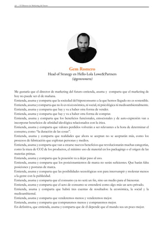 El Director de Marketing del futuro43
Me gustaría que el director de marketing del futuro entienda, asuma y comparta que el marketing de
hoy no puede ser el de mañana.
Entienda, asuma y comparta que la sociedad del hiperconsumo a la que hemos llegado no es sostenible.
Entienda, asuma y comparta que no lo es ni económica, ni social, ni psicológica ni medioambientalmente.
Entienda, asuma y comparta que hay y va a haber otra forma de vender.
Entienda, asuma y comparta que hay y va a haber otra forma de comprar.
Entienda, asuma y comparta que los beneficios funcionales, emocionales y de auto-expresión van a
incorporar beneficios de afinidad ideológica relacionados con la ética.
Entienda, asuma y comparta que valores perdidos volverán a ser relevantes a la hora de determinar el
consumo, como “la duración de las cosas”.
Entienda, asuma y comparta que realidades que ahora se aceptan no se aceptarán más, como los
procesos de fabricación que explotan personas y medios.
Entienda, asuma y comparta que van a crearse nuevos beneficios que revolucionarán muchas categorías,
como la traza de CO2 de los productos, el mínimo uso de material en los packagings o el origen de las
materias primas.
Entienda, asuma y comparta que la posesión va a dejar paso al uso.
Entienda, asuma y comparta que los posicionamientos de marca no serán suficientes. Que harán falta
posiciones y posturas de marca.
Entienda, asuma y comparta que las posibilidades tecnológicas son para interrumpir y molestar menos
a la gente con la publicidad.
Entienda, asuma y comparta que el consumo ya no será un fin, sino un medio para el bienestar.
Entienda, asuma y comparta que el acto de consumo se entenderá como algo más un acto privado.
Entienda, asuma y comparta que habrá tres cuentas de resultados: la económica, la social y la
medioambiental.
Entienda, asuma y comparta que venderemos menos y venderemos mejor.
Entienda, asuma y comparta que compraremos menos y compraremos mejor.
En definitiva, que entienda, asuma y comparta que de él depende que el mundo sea un poco mejor.
Gem Romero
Head of Strategy en Hello-Lola Lowe&Partners
(@gemromero)
 
