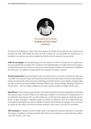 El Director de Marketing del futuro44
El director de markting es la figura clave para preparar la entrada de las empresas a las exigencias del
mercado del siglo XXI. Desde mi punto de vista el trabajo de un responsable de marketing no se
entiende si no tenemos una visión completa de todas las áreas de trabajo en las que incide.
Líder de sus equipos. El principal desgaste de una empresa no reside en la lucha con su competencia,
sino en la gestión de sus equipos. El o la director/a de marketing debe ser un líder dentro de la empresa.
La dirección general está en manos de un gestor excepcional, pero el director de marketing es el impulsor
de motivación y de espíritu de equipo dentro de la empresa. Se dedica a empujar.
Técnico excepcional. Se puede distinguir entre un cocinero bueno y uno malo en función de cómo coge
el cuchillo. En contra de los que muchos piensan, la profesión de marketing es un área de especialización
técnica. Se necesita de método para dar un briefing, para definir objetivos, para diseñar estrategias. Para
ello hay instrumentos imprescindibles: Business Model, Lean Startup, Design Thinking, Modelo de
Touch Points… No son simples anglicismos de moda, sino herramientas de trabajo del día a día.
Speedfocus.Vivimostiemposexponencialesylasempresasdeberíanasumirlacomplejidadylavelocidad
de la época en que vivimos. El director de marketing es impulsor de movimiento. Su departamento es
un acelerador de la empresa. Por eso hace tiempo que se descartaron los planes de marketing anuales.
Existe un plan estratégico y reducidos grupos de trabajo en diferentes áreas de la organización que
desarrollan los principales retos de la compañía. El método Lean Startup, por ejemplo, no es una forma
de trabajo de unos frikis, es la forma de trabajo habitual y cada 3 meses se revisan las actividades.
50% oriented: En tiempos revueltos donde existe la necesidad de solucionar elementos no resueltos
del pasado, el equilibrio es fundamental. Por ello el director de marketing es responsable del equilibrio
entre 50% brand vs. 50% sales.
Fernando de la Rosa
Fundador de Foxize School
(@Titonet)
 