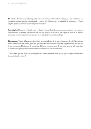 El Director de Marketing del futuro45
En red: El director de marketing debe tener una red de colaboradores trabajada y de confianza. Es
consciente de que la red se trabaja desde el primer día. Su liderazgo, la velocidad de su equipo, es fruto
en gran parte del impulso que le proporciona la red.
Tecnológico: No existe lo digital, todo es digital. La tecnología forma parte de su relación con clientes,
consumidores y equipos. De hecho uno de sus grandes aciertos es ser capaz de revisar de forma
constante cómo se optimizan los procesos de trabajo fruto de la tecnología.
Bien común: Todos deberíamos devolver a la sociedad más de lo que obtenemos de ella. No se trata
de ser un manifestante activo, pero hay que pensar que la influencia del 15M llegará mucho más allá de
lo que pensamos. El director de marketing del futuro es consciente de que debe aportar a la sociedad,
al bien común, ya que es la única manera de construir un futuro sostenible.
“Debo decir que me siento un privilegiado por haber conocido unos pocos que hoy ya son directores
de marketing del futuro”.
 