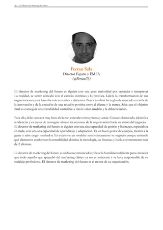 El Director de Marketing del futuro46
El director de marketing del futuro es alguien con una gran curiosidad por entender e interpretar
La realidad, se siente cómodo con el cambio continuo y lo provoca. Lidera la transformación de sus
organizaciones para hacerlas más rentables y eficientes. Busca cambiar las reglas de mercado a través de
la innovación y de la creación de una relación positiva entre el cliente y la marca. Sabe que el objetivo
final es conseguir una rentabilidad sostenible a través valor añadido y la diferenciación.
Para ello, debe conocer muy bien al cliente, entender cómo piensa y actúa. Conoce el mercado, identifica
tendencias y es capaz de conseguir alinear los recursos de la organización hacia su visión del negocio.
El director de marketing del futuro es alguien con una alta capacidad de gestión y liderazgo, especialista
en nada, con una alta capacidad de aprendizaje y adaptación. Es un buen gestor de equipos, motiva a la
gente y sabe exigir resultados. Es excelente en modelar matemáticamente su negocio porque entiende
qué elementos conforman la rentabilidad, domina la tecnología, las finanzas y habla correctamente más
de 2 idiomas.
El director de marketing del futuro es un buen comunicador y tiene la humildad suficiente para entender
que todo aquello que aprendió del marketing clásico ya no es suficiente y se hace responsable de su
reciclaje profesional. El director de marketing del futuro es el motor de su organización.
Ferran Sala
Director España y EMEA
(@Ferran73)
 