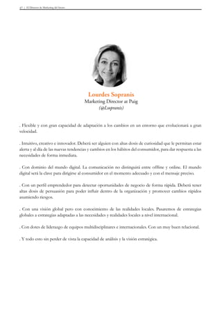 El Director de Marketing del futuro47
. Flexible y con gran capacidad de adaptación a los cambios en un entorno que evolucionará a gran
velocidad.
. Intuitivo, creativo e innovador. Deberá ser alguien con altas dosis de curiosidad que le permitan estar
alerta y al día de las nuevas tendencias y cambios en los hábitos del consumidor, para dar respuesta a las
necesidades de forma inmediata.
. Con dominio del mundo digital. La comunicación no distinguirá entre offline y online. El mundo
digital será la clave para dirigirse al consumidor en el momento adecuado y con el mensaje preciso.
. Con un perfil emprendedor para detectar oportunidades de negocio de forma rápida. Deberá tener
altas dosis de persuasión para poder influir dentro de la organización y promover cambios rápidos
asumiendo riesgos.
. Con una visión global pero con conocimiento de las realidades locales. Pasaremos de estrategias
globales a estrategias adaptadas a las necesidades y realidades locales a nivel internacional.
. Con dotes de liderazgo de equipos multidisciplinares e internacionales. Con un muy buen relacional.
. Y todo esto sin perder de vista la capacidad de análisis y la visión estratégica.
Lourdes Sopranis
Marketing Director at Puig
(@Lsopranis)
 