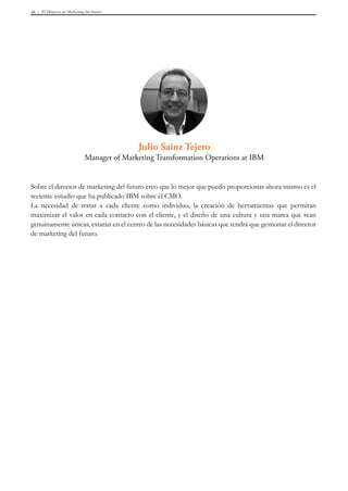 El Director de Marketing del futuro48
Sobre el director de marketing del futuro creo que lo mejor que puedo proporcionar ahora mismo es el
reciente estudio que ha publicado IBM sobre el CMO.
La necesidad de tratar a cada cliente como individuo, la creación de herramientas que permitan
maximizar el valor en cada contacto con el cliente, y el diseño de una cultura y una marca que sean
genuinamente únicas, estarán en el centro de las necesidades básicas que tendrá que gestionar el director
de marketing del futuro.
Julio Sainz Tejero
Manager of Marketing Transformation Operations at IBM
 