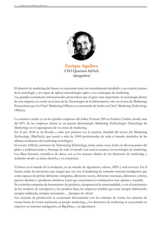 El Director de Marketing del futuro5
Enrique Aguilera
CEO Quarizmi AdTech
(@eaguilera)
El director de marketing del futuro va a necesitar tener un entendimiento detallado y un control extenso
de la tecnología, y ser capaz de aplicar metodologías ágiles a sus estrategias de marketing.
Las grandes consultoras internacionales pronostican que el gasto más importante en tecnología dentro
de una empresa no estará en el área de las Tecnologías de la Información, sino en el área de Marketing.
Pronostican que los Chief Marketing Officers se convertirán de hecho en Chief Marketing Technology
Officers.
Lo estamos viendo ya en las grandes empresas del índice Fortune 500 en Estados Unidos, donde más
del 80% de las empresas tienen ya un puesto denominado Marketing Technologist (Tecnólogo de
Marketing) en el organigrama de sus áreas de marketing.
En el año 2014 se ha llevado a cabo por primera vez la reunión mundial del sector del Marketing
Technology (MarTech), que reunió a más de 5.000 profesionales de todo el mundo alrededor de las
últimas tendencias del marketing tecnológico.
El evento AdTech, acrónimo de Advertising Technology, reúne varias veces al año en diversas partes del
globo a multinacionales y Startups de todo el mundo con nuevos avances en tecnologías de marketing.
Los Data Scientist, científicos de datos, son ya los mejores aliados de los directores de marketing, y
acabarán siendo su mano derecha y su conciencia.
Vivimos en el mundo de la medición, en un mundo de algoritmos, robots, API’s y web services. En el
futuro, todas las decisiones que tengan que ver con el marketing las tomarán sistemas inteligentes que
serán capaces de probar diferentes campañas, diferentes textos, diferentes mensajes, diferentes colores,
precios distintos y productos distintos, hasta que encuentren la combinación más óptima y rentable.
No existirán campañas de lanzamiento de producto, desaparecerá la estacionalidad, y con el crecimiento
de los modelos de suscripción y los modelos Saas, las empresas tendrán que estar siempre fidelizando,
siempre midiendo, siempre mejorando… ¡Siempre de oferta!
Los sistemas de producción se conectarán directamente con los sistemas de ventas, los sistemas de
ventas harán de forma autónoma su propio marketing, y los directores de marketing se convertirán en
expertos en sistemas inteligentes, en Big Data, y en algoritmos.
 