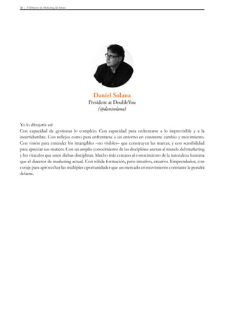 El Director de Marketing del futuro50
Yo lo dibujaría así:
Con capacidad de gestionar lo complejo. Con capacidad para enfrentarse a lo imprevisible y a la
incertidumbre. Con reflejos como para enfrentarse a un entorno en constante cambio y movimiento.
Con visión para entender los intangibles –no visibles– que construyen las marcas, y con sensibilidad
para apreciar sus matices. Con un amplio conocimiento de las disciplinas anexas al mundo del marketing
y los vínculos que unen dichas disciplinas. Mucho más cercano al conocimiento de la naturaleza humana
que el director de marketing actual. Con sólida formación, pero intuitivo, creativo. Emprendedor, con
coraje para aprovechar las múltiples oportunidades que un mercado en movimiento constante le pondrá
delante.
Daniel Solana
President at DoubleYou
(@danisolana)
 