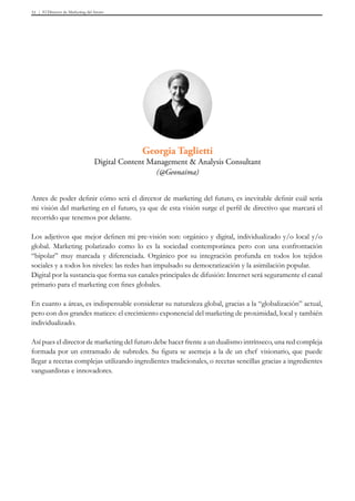 El Director de Marketing del futuro51
Antes de poder definir cómo será el director de marketing del futuro, es inevitable definir cuál sería
mi visión del marketing en el futuro, ya que de esta visión surge el perfil de directivo que marcará el
recorrido que tenemos por delante.
Los adjetivos que mejor definen mi pre-visión son: orgánico y digital, individualizado y/o local y/o
global. Marketing polarizado como lo es la sociedad contemporánea pero con una confrontación
“bipolar” muy marcada y diferenciada. Orgánico por su integración profunda en todos los tejidos
sociales y a todos los niveles: las redes han impulsado su democratización y la asimilación popular.
Digital por la sustancia que forma sus canales principales de difusión: Internet será seguramente el canal
primario para el marketing con fines globales.
En cuanto a áreas, es indispensable considerar su naturaleza global, gracias a la “globalización” actual,
pero con dos grandes matices: el crecimiento exponencial del marketing de proximidad, local y también
individualizado.
Así pues el director de marketing del futuro debe hacer frente a un dualismo intrínseco, una red compleja
formada por un entramado de subredes. Su figura se asemeja a la de un chef visionario, que puede
llegar a recetas complejas utilizando ingredientes tradicionales, o recetas sencillas gracias a ingredientes
vanguardistas e innovadores.
Georgia Taglietti
Digital Content Management & Analysis Consultant
(@Geonaima)
 