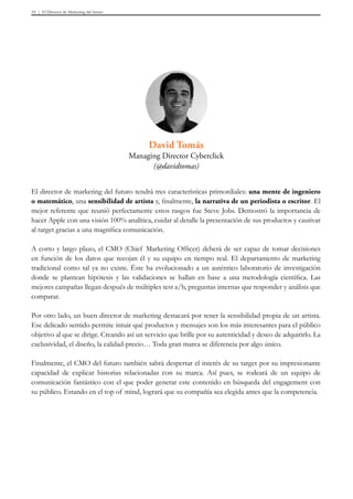 El Director de Marketing del futuro55
David Tomás
Managing Director Cyberclick
(@davidtomas)
El director de marketing del futuro tendrá tres características primordiales: una mente de ingeniero
o matemático, una sensibilidad de artista y, finalmente, la narrativa de un periodista o escritor. El
mejor referente que reunió perfectamente estos rasgos fue Steve Jobs. Demostró la importancia de
hacer Apple con una visión 100% analítica, cuidar al detalle la presentación de sus productos y cautivar
al target gracias a una magnífica comunicación.
A corto y largo plazo, el CMO (Chief Marketing Officer) deberá de ser capaz de tomar decisiones
en función de los datos que recojan él y su equipo en tiempo real. El departamento de marketing
tradicional como tal ya no existe. Éste ha evolucionado a un auténtico laboratorio de investigación
donde se plantean hipótesis y las validaciones se hallan en base a una metodología científica. Las
mejores campañas llegan después de múltiples test a/b, preguntas internas que responder y análisis que
comparar.
Por otro lado, un buen director de marketing destacará por tener la sensibilidad propia de un artista.
Ese delicado sentido permite intuir qué productos y mensajes son los más interesantes para el público
objetivo al que se dirige. Creando así un servicio que brille por su autenticidad y deseo de adquirirlo. La
exclusividad, el diseño, la calidad-precio… Toda gran marca se diferencia por algo único.
Finalmente, el CMO del futuro también sabrá despertar el interés de su target por su impresionante
capacidad de explicar historias relacionadas con su marca. Así pues, se rodeará de un equipo de
comunicación fantástico con el que poder generar este contenido en búsqueda del engagement con
su público. Estando en el top of mind, logrará que su compañía sea elegida antes que la competencia.
 