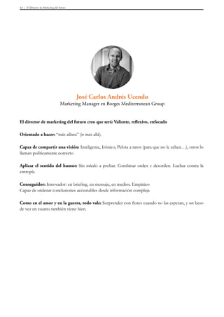 El Director de Marketing del futuro53
El director de marketing del futuro creo que será: Valiente, reflexivo, enfocado
Orientado a hacer: “más allista” (ir más allá).
Capaz de compartir una visión: Inteligente, Irónico, Pelota a ratos (para que no le echen…), otros lo
llaman políticamente correcto
Aplicar el sentido del humor: Sin miedo a probar. Combinar orden y desorden. Luchar contra la
entropía
Conseguidor: Innovador: en briefing, en mensaje, en medios. Empático
Capaz de ordenar conclusiones accionables desde información compleja
Como en el amor y en la guerra, todo vale: Sorprender con flores cuando no las esperan, y un beso
de vez en cuanto también viene bien.
José Carlos Andrés Ucendo
Marketing Manager en Borges Mediterranean Group
 