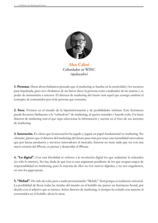 El Director de Marketing del futuro7
1. Personas. Hasta ahora habíamos pensado que el marketing se basaba en la creatividad y los recursos
para impulsarla, pero nos olvidamos de un factor clave: la persona como catalizador de las marcas y su
poder de transmisión a terceros. El director de marketing del futuro será aquel que consiga cambiar el
concepto de consumidor por el de persona que consume.
2. Foco. Vivimos en el mundo de la hiperinformación y de posibilidades infinitas. Este fenómeno
puede llevarnos fácilmente a la “sobredosis” de marketing, al querer entender y hacerlo todo. Un buen
director de marketing será el que sepa seleccionar la información y acertar en el foco de sus acciones
de marketing.
3. Innovación. Es obvio que la innovación ha jugado y jugará un papel fundamental en marketing. No
obstante, pienso que el director del marketing del futuro pasa más por tener una mentalidad innovadora
que por lanzar productos y servicios innovadores al mercado. Innovar no tiene nada que ver con una
nueva versión del iPhone, es pensar y desarrollar el iPhone.
4. “Lo digital”. Con esta frivolidad se refieren a la revolución digital los que realmente la entienden
(yo sólo lo intento). No hay duda de que ésta es una asignatura pendiente de los que ocupan cargos de
responsabilidad en marketing, pues la mayoría de ellos no son nativos digitales, y no nos engañemos,
en esto los gigas pesan.
5. “Mobail”. He oído de todo, pero a nadie pronunciando “Mobile”. Será porque es realmente universal.
La posibilidad de llevar todas las tiendas del mundo en el bolsillo me parece un fenómeno brutal, por
decirlo con el adjetivo que se merece. Señor director de marketing, si siempre ha soñado con meterse al
consumidor en el bolsillo: ahora lo tiene.
Alex Cabré
Cofundador en WINC
(@alexcabre)
 