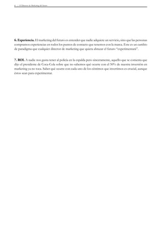 El Director de Marketing del futuro8
6. Experiencia. El marketing del futuro es entender que nadie adquiere un servicio, sino que las personas
compramos experiencias en todos los puntos de contacto que tenemos con la marca. Este es un cambio
de paradigma que cualquier director de marketing que quiera abrazar el futuro “experimentará”.
7. ROI. A nadie nos gusta tener al policía en la espalda pero sinceramente, aquello que se comenta que
dijo el presidente de Coca-Cola sobre que no sabemos qué ocurre con el 50% de nuestra inversión en
marketing ya no toca. Saber qué ocurre con cada uno de los céntimos que invertimos es crucial, aunque
éstos sean para experimentar.
 