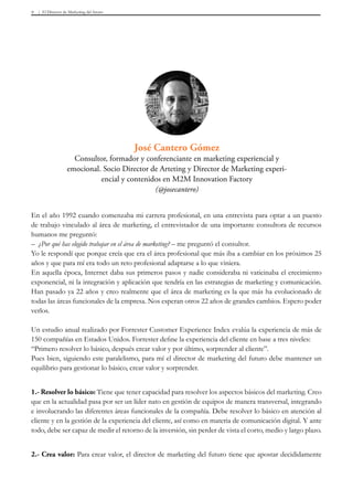 El Director de Marketing del futuro9
En el año 1992 cuando comenzaba mi carrera profesional, en una entrevista para optar a un puesto
de trabajo vinculado al área de marketing, el entrevistador de una importante consultora de recursos
humanos me preguntó:
– ¿Por qué has elegido trabajar en el área de marketing? – me preguntó el consultor.
Yo le respondí que porque creía que era el área profesional que más iba a cambiar en los próximos 25
años y que para mí era todo un reto profesional adaptarse a lo que viniera.
En aquella época, Internet daba sus primeros pasos y nadie consideraba ni vaticinaba el crecimiento
exponencial, ni la integración y aplicación que tendría en las estrategias de marketing y comunicación.
Han pasado ya 22 años y creo realmente que el área de marketing es la que más ha evolucionado de
todas las áreas funcionales de la empresa. Nos esperan otros 22 años de grandes cambios. Espero poder
verlos.
Un estudio anual realizado por Forrester Customer Experience Index evalúa la experiencia de más de
150 compañías en Estados Unidos. Forrester define la experiencia del cliente en base a tres niveles:
“Primero resolver lo básico, después crear valor y por último, sorprender al cliente”.
Pues bien, siguiendo este paralelismo, para mí el director de marketing del futuro debe mantener un
equilibrio para gestionar lo básico, crear valor y sorprender.
1.- Resolver lo básico: Tiene que tener capacidad para resolver los aspectos básicos del marketing. Creo
que en la actualidad pasa por ser un líder nato en gestión de equipos de manera transversal, integrando
e involucrando las diferentes áreas funcionales de la compañía. Debe resolver lo básico en atención al
cliente y en la gestión de la experiencia del cliente, así como en materia de comunicación digital. Y ante
todo, debe ser capaz de medir el retorno de la inversión, sin perder de vista el corto, medio y largo plazo.
2.- Crea valor: Para crear valor, el director de marketing del futuro tiene que apostar decididamente
José Cantero Gómez
Consultor, formador y conferenciante en marketing experiencial y
emocional. Socio Director de Arteting y Director de Marketing experi-
encial y contenidos en M2M Innovation Factory
(@josecantero)
 
