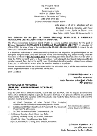 No. 7/54/2015-PESB
भारत सरकार
Government of India
कार्मिक एवं प्रर्िक्षण ववभाग
Department of Personnel and Training
(लोक उद्यम चयन बोर्ि)
(Public Enterprises Selection Board)
ब्लॉक संख्या १४ सी.जी.ओ. कॉम्प्लेक्स, लोदी रोर्
Block No.-14, C.G.O. Complex, Lodhi Road
नई ददल्ली -११०००३, ददनांक २९ र्सतम्पबर २०१५
New Delhi-110003, Dated: 29 September 2015
Sub: Selection for the post of Director (Marketing), FERTILIZERS & CHEMICALS
TRAVANCORE LTD. (FACT) in schedule 'A' of the CPSE.
The Public Enterprises Selection Board (PESB) is seeking qualified candidates for the post of
Director (Marketing), FERTILIZERS & CHEMICALS TRAVANCORE LTD.(FACT) in schedule "A"
of the CPSE, the scale of pay of the post being Rs. 75,000-1,00,000/- (REVISED). A copy of the job
description for the post is enclosed.
It is requested that names of candidates seniority-wise who are eligible as per job description for the
said post alongwith their up-to-date bio-data (in the prescribed form) duly endorsed may kindly be
forwarded to PESB by 04th
November 2015. It is also requested that advance action may be taken to
keep the ACRs for last 5 years, of those candidates ready alongwith their latest vigilance profile [(i)
penalty imposed, if any during the last 10 years (ii) details of disciplinary action initiated/being initiated
if any, etc.] to be furnished as and when the selection meeting is scheduled.
In case the relevant details are not received within the stipulated time, it will be assumed that there
are no eligible candidates to be sponsored for the post.
Encl:- As above
(राजेश्वर लाल /Rajeshwar Lal )
अवर सर्चव, भारत सरकार
Under Secretary to the Govt. of India
24361632
DEPARTMENT OF FERTILIZERS,
(SHRI ANUJ KUMAR BISHNOI, SECRETARY)
NEW DELHI
Copy to CMD, FACT, UDYOGMANDAL, KOCHI-683 501, KERALA, with the request to forward the
names of all candidates eligible as per job description to PESB in the prescribed format alongwith the
endorsement. ACRs and Vigilance profile may also be kept ready for being furnished as and when the
selection meeting is scheduled.
1 All Chief Executives of other Central PSUs (including
subsidiaries) for circulation among the eligible candidates.
For circulating the vacancy
among Government Officers
2 Establishment Officer, Department of Personnel & Trg. Ministry of
Personnel, PG & Pensions.
3 All Chief Secretaries of State Governments & UTs
4 (i) Defence Secretary, South Block, New Delhi.
(ii) Military Secretary MS(X), South Block, New Delhi.
(iii) AOP, Air HQrs., Vayu Bhawan, New Delhi.
(iv) COP, Naval HQrs. 'C' Wing, Sena Bhawan, New Delhi.
(राजेश्वर लाल /Rajeshwar Lal )
अवर सर्चव, भारत सरकार
Under Secretary to the Govt. of India
 