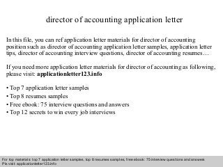director of accounting application letter 
In this file, you can ref application letter materials for director of accounting 
position such as director of accounting application letter samples, application letter 
tips, director of accounting interview questions, director of accounting resumes… 
If you need more application letter materials for director of accounting as following, 
please visit: applicationletter123.info 
• Top 7 application letter samples 
• Top 8 resumes samples 
• Free ebook: 75 interview questions and answers 
• Top 12 secrets to win every job interviews 
For top materials: top 7 application letter samples, top 8 resumes samples, free ebook: 75 interview questions and answers 
Pls visit: applicationletter123.info 
Interview questions and answers – free download/ pdf and ppt file 
 