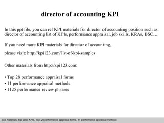 director of accounting KPI 
In this ppt file, you can ref KPI materials for director of accounting position such as 
director of accounting list of KPIs, performance appraisal, job skills, KRAs, BSC… 
If you need more KPI materials for director of accounting, 
please visit: http://kpi123.com/list-of-kpi-samples 
Other materials from http://kpi123.com: 
• Top 28 performance appraisal forms 
• 11 performance appraisal methods 
• 1125 performance review phrases 
Top materials: top sales KPIs, Top 28 performance appraisal forms, 11 performance appraisal methods 
Interview questions and answers – free download/ pdf and ppt file 
 