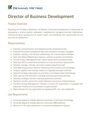 Director of Business Development
Position Overview

Reporting the VP Sales & Marketing, the Director of Business Development is responsible for
developing a channel partner ecosystem, negotiating & managing business relationships,
informing product development of market needs, and identifying new opportunities for our
business to capitalize on.


Responsibilities

   •   Develop a comprehensive and aligned business development plan.
   •   Implement business development plan with assistance of project managers.
   •   Establish, develop, and maintain relationships with channel partner/affiliates.
   •   Work with Sales & Marketing to improve customer acquisition and retention.
   •   Provide Product Management with market requirements and opportunities.
   •   Work with CEO to understand and deliver on internal business requirements.
   •   Develop, manage, motivate, and retain creative department staff.
   •   Help Marketing produce effective marketing communications and campaigns.
   •   Analyze suppliers and manage relations to negotiate favorable contracts.
   •   Support the Sales organization by providing a consultative sales methodology
   •   Work with the CFO and COO to facilitate business planning & reporting.
   •   Develop a strategic decision-making & governance process.
   •   Research vendors, assist with vendor selections and project implementations.
   •   Facilitate Change Management initiatives to ensure the organization is equipped with
       adequate infrastructure & processes to support growth.
   •   Make decisions for the organization by assessing ROI, risk, and cost/benefit.


Job Requirements

   •   University degree or college diploma in business or information technology
   •   University degree or college diploma in business, MBA preferred
   •   Minimum of 10+ years experience in a business development capacity
 