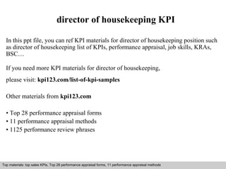 director of housekeeping KPI 
In this ppt file, you can ref KPI materials for director of housekeeping position such 
as director of housekeeping list of KPIs, performance appraisal, job skills, KRAs, 
BSC… 
If you need more KPI materials for director of housekeeping, 
please visit: kpi123.com/list-of-kpi-samples 
Other materials from kpi123.com 
• Top 28 performance appraisal forms 
• 11 performance appraisal methods 
• 1125 performance review phrases 
Top materials: top sales KPIs, Top 28 performance appraisal forms, 11 performance appraisal methods 
Interview questions and answers – free download/ pdf and ppt file 
 