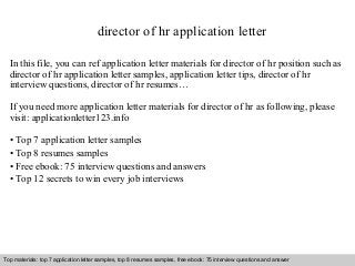 director of hr application letter 
In this file, you can ref application letter materials for director of hr position such as 
director of hr application letter samples, application letter tips, director of hr 
interview questions, director of hr resumes… 
If you need more application letter materials for director of hr as following, please 
visit: applicationletter123.info 
• Top 7 application letter samples 
• Top 8 resumes samples 
• Free ebook: 75 interview questions and answers 
• Top 12 secrets to win every job interviews 
Top materials: top 7 application letter samples, top 8 resumes samples, free ebook: 75 interview questions and answer 
Interview questions and answers – free download/ pdf and ppt file 
 