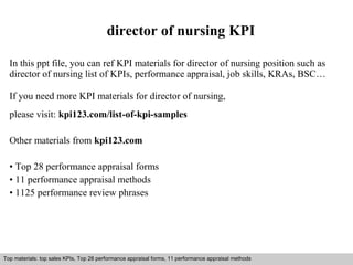 director of nursing KPI 
In this ppt file, you can ref KPI materials for director of nursing position such as 
director of nursing list of KPIs, performance appraisal, job skills, KRAs, BSC… 
If you need more KPI materials for director of nursing, 
please visit: kpi123.com/list-of-kpi-samples 
Other materials from kpi123.com 
• Top 28 performance appraisal forms 
• 11 performance appraisal methods 
• 1125 performance review phrases 
Top materials: top sales KPIs, Top 28 performance appraisal forms, 11 performance appraisal methods 
Interview questions and answers – free download/ pdf and ppt file 
 