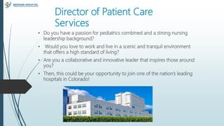 Director of Patient Care
Services
• Do you have a passion for pediatrics combined and a strong nursing
leadership background?
• Would you love to work and live in a scenic and tranquil environment
that offers a high standard of living?
• Are you a collaborative and innovative leader that inspires those around
you?
• Then, this could be your opportunity to join one of the nation’s leading
hospitals in Colorado!
 