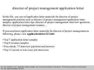 director of project management application letter 
In this file, you can ref application letter materials for director of project 
management position such as director of project management application letter 
samples, application letter tips, director of project management interview questions, 
director of project management resumes… 
If you need more application letter materials for director of project management as 
following, please visit: applicationletter123.info 
• Top 7 application letter samples 
• Top 8 resumes samples 
• Free ebook: 75 interview questions and answers 
• Top 12 secrets to win every job interviews 
For top materials: top 7 application letter samples, top 8 resumes samples, free ebook: 75 interview questions and answers 
Pls visit: applicationletter123.info 
Interview questions and answers – free download/ pdf and ppt file 
 