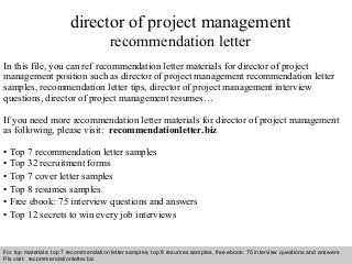 Interview questions and answers – free download/ pdf and ppt file
director of project management
recommendation letter
In this file, you can ref recommendation letter materials for director of project
management position such as director of project management recommendation letter
samples, recommendation letter tips, director of project management interview
questions, director of project management resumes…
If you need more recommendation letter materials for director of project management
as following, please visit: recommendationletter.biz
• Top 7 recommendation letter samples
• Top 32 recruitment forms
• Top 7 cover letter samples
• Top 8 resumes samples
• Free ebook: 75 interview questions and answers
• Top 12 secrets to win every job interviews
For top materials: top 7 recommendation letter samples, top 8 resumes samples, free ebook: 75 interview questions and answers
Pls visit: recommendationletter.biz
 