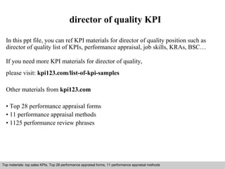 director of quality KPI 
In this ppt file, you can ref KPI materials for director of quality position such as 
director of quality list of KPIs, performance appraisal, job skills, KRAs, BSC… 
If you need more KPI materials for director of quality, 
please visit: kpi123.com/list-of-kpi-samples 
Other materials from kpi123.com 
• Top 28 performance appraisal forms 
• 11 performance appraisal methods 
• 1125 performance review phrases 
Top materials: top sales KPIs, Top 28 performance appraisal forms, 11 performance appraisal methods 
Interview questions and answers – free download/ pdf and ppt file 
 