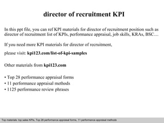 director of recruitment KPI 
In this ppt file, you can ref KPI materials for director of recruitment position such as 
director of recruitment list of KPIs, performance appraisal, job skills, KRAs, BSC… 
If you need more KPI materials for director of recruitment, 
please visit: kpi123.com/list-of-kpi-samples 
Other materials from kpi123.com 
• Top 28 performance appraisal forms 
• 11 performance appraisal methods 
• 1125 performance review phrases 
Top materials: top sales KPIs, Top 28 performance appraisal forms, 11 performance appraisal methods 
Interview questions and answers – free download/ pdf and ppt file 
 