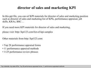 director of sales and marketing KPI 
In this ppt file, you can ref KPI materials for director of sales and marketing position 
such as director of sales and marketing list of KPIs, performance appraisal, job 
skills, KRAs, BSC… 
If you need more KPI materials for director of sales and marketing, 
please visit: http://kpi123.com/list-of-kpi-samples 
Other materials from http://kpi123.com: 
• Top 28 performance appraisal forms 
• 11 performance appraisal methods 
• 1125 performance review phrases 
Top materials: top sales KPIs, Top 28 performance appraisal forms, 11 performance appraisal methods 
Interview questions and answers – free download/ pdf and ppt file 
 