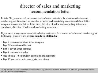 Interview questions and answers – free download/ pdf and ppt file
director of sales and marketing
recommendation letter
In this file, you can ref recommendation letter materials for director of sales and
marketing position such as director of sales and marketing recommendation letter
samples, recommendation letter tips, director of sales and marketing interview
questions, director of sales and marketing resumes…
If you need more recommendation letter materials for director of sales and marketing as
following, please visit: recommendationletter.biz
• Top 7 recommendation letter samples
• Top 32 recruitment forms
• Top 7 cover letter samples
• Top 8 resumes samples
• Free ebook: 75 interview questions and answers
• Top 12 secrets to win every job interviews
For top materials: top 7 recommendation letter samples, top 8 resumes samples, free ebook: 75 interview questions and answers
Pls visit: recommendationletter.biz
 