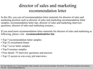director of sales and marketing 
recommendation letter 
In this file, you can ref recommendation letter materials for director of sales and 
marketing position such as director of sales and marketing recommendation letter 
samples, recommendation letter tips, director of sales and marketing interview 
questions, director of sales and marketing resumes… 
If you need more recommendation letter materials for director of sales and marketing as 
following, please visit: recommendationletter.biz 
• Top 7 recommendation letter samples 
• Top 32 recruitment forms 
• Top 7 cover letter samples 
• Top 8 resumes samples 
• Free ebook: 75 interview questions and answers 
• Top 12 secrets to win every job interviews 
For top materials: top 7 recommendation letter samples, top 8 resumes samples, free ebook: 75 interview questions and answers 
Pls visit: recommendationletter.biz 
Interview questions and answers – free download/ pdf and ppt file 
 